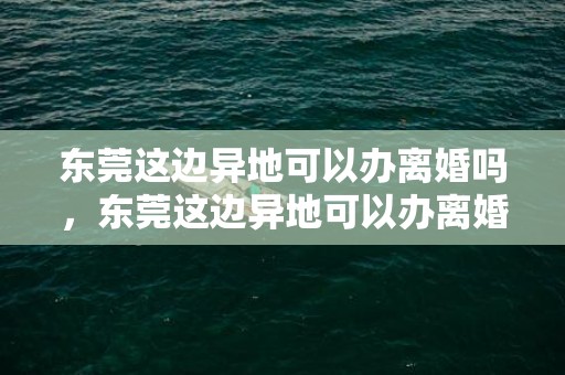 东莞这边异地可以办离婚吗，东莞这边异地可以办离婚吗要预约吗 东莞离婚需要什么资料
