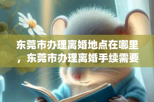 东莞市办理离婚地点在哪里，东莞市办理离婚手续需要哪些证件和材料(东莞离婚需要什么资料)