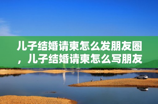儿子结婚请柬怎么发朋友圈，儿子结婚请柬怎么写朋友圈父母请客？收到请帖的心情朋友圈