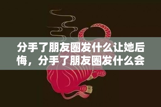 分手了朋友圈发什么让她后悔，分手了朋友圈发什么会让前任挽回？女人分手后朋友圈分析