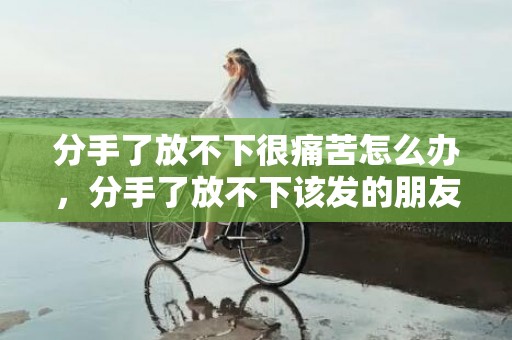 分手了放不下很痛苦怎么办，分手了放不下该发的朋友圈文案怎么写呢？分手后朋友圈怎么发可以吸引他