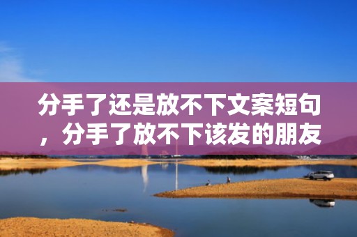 分手了还是放不下文案短句，分手了放不下该发的朋友圈怎么说话？放不下一个人怎么发朋友圈