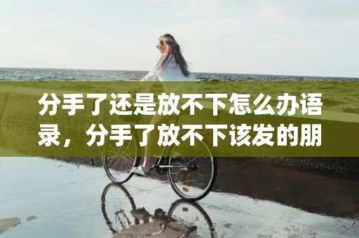 分手了还是放不下怎么办语录，分手了放不下该发的朋友圈怎么说话呢(分手想发朋友圈 发什么)