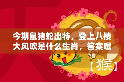 今期鼠猪蛇出特，登上八楼大风吹是什么生肖，答案曝光落实