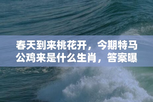 春天到来桃花开，今期特马公鸡来是什么生肖，答案曝光落实