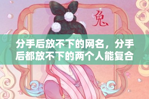 分手后放不下的网名，分手后都放不下的两个人能复合吗，哪种分手绝不可能复合