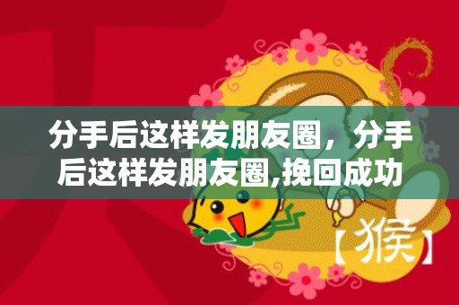 分手后这样发朋友圈，分手后这样发朋友圈,挽回成功的几率更高!，分手后男人活跃朋友圈