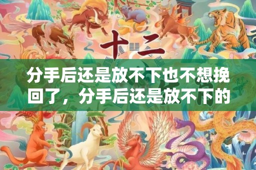 分手后还是放不下也不想挽回了，分手后还是放不下的文案短句伤感，分手后还能做朋友吗