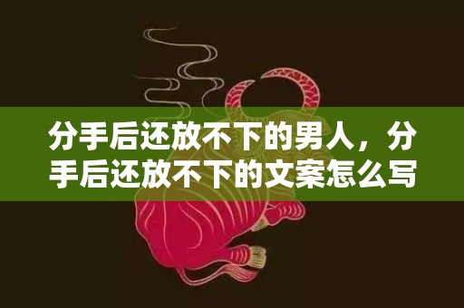 分手后还放不下的男人，分手后还放不下的文案怎么写好呢，分手后还能做朋友吗