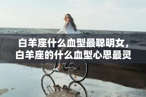 白羊座什么血型最聪明女，白羊座的什么血型心思最灵敏