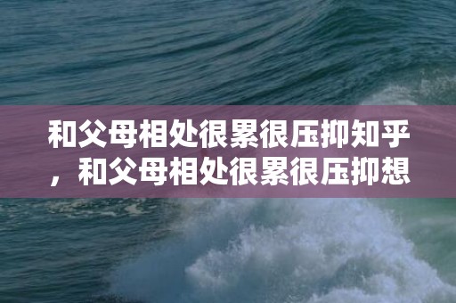 和父母相处很累很压抑知乎，和父母相处很累很压抑想死的说说，老公说心累很压抑该如何