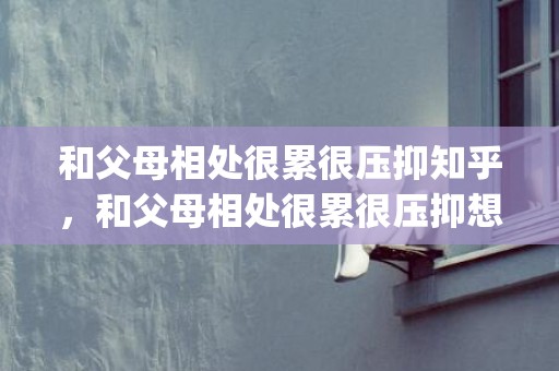 和父母相处很累很压抑知乎，和父母相处很累很压抑想死正常吗(和父母一起生活太累太压抑)