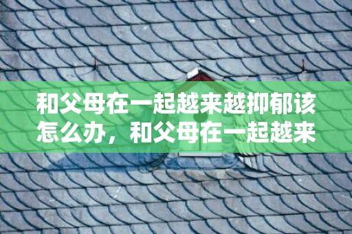 和父母在一起越来越抑郁该怎么办，和父母在一起越来越抑郁文案怎么写好，一跟父母在一起就心情压抑