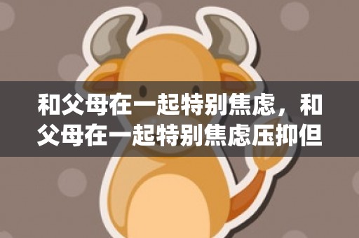 和父母在一起特别焦虑，和父母在一起特别焦虑压抑但是又要看孩子(害怕跟父母待在一起)