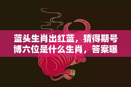 蓝头生肖出红蓝，猜得期号博六位是什么生肖，答案曝光落实