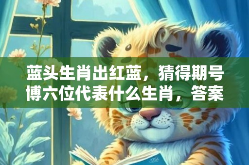 蓝头生肖出红蓝，猜得期号博六位代表什么生肖，答案曝光落实