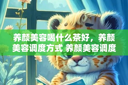 养颜美容喝什么茶好，养颜美容调度方式 养颜美容调度方式
