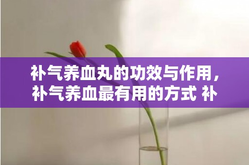 补气养血丸的功效与作用，补气养血最有用的方式 补气养血吃什么