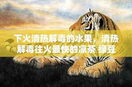 下火清热解毒的水果，清热解毒往火最快的凉茶 绿豆水怎么煮才干清热解毒往火