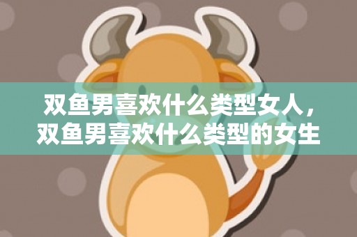 双鱼男喜欢什么类型女人，双鱼男喜欢什么类型的女生