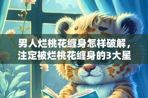 男人烂桃花缠身怎样破解，注定被烂桃花缠身的3大星座女