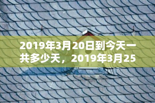 2019年3月20日到今天一共多少天，2019年3月25号出生的男孩宜用哪些字，有什么取名推荐？