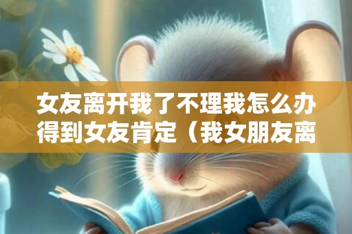 女友离开我了不理我怎么办得到女友肯定（我女朋友离开我了怎么办）