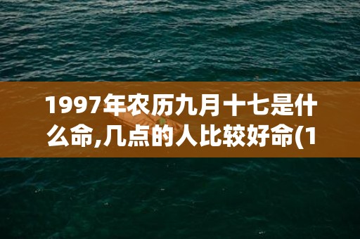 1997年农历九月十七是什么命,几点的人比较好命(1997年农历九月十三是什么星座)
