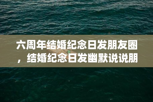 六周年结婚纪念日发朋友圈，结婚纪念日发幽默说说朋友圈(二十周年结婚纪念日发朋友圈)