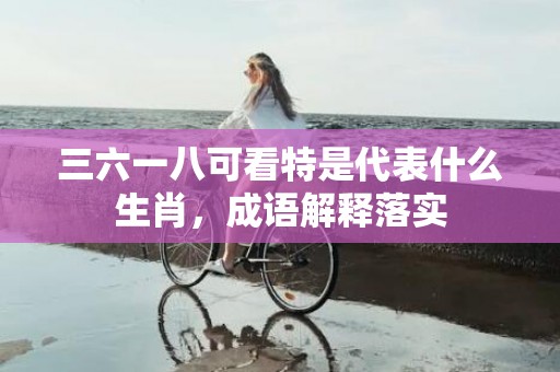 三六一八可看特是代表什么生肖，成语解释落实