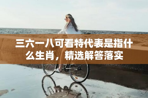 三六一八可看特代表是指什么生肖，精选解答落实