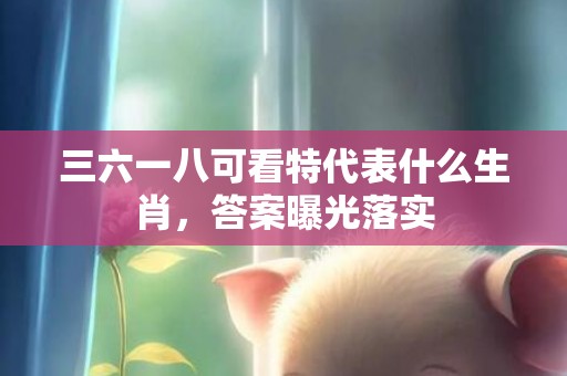 三六一八可看特代表什么生肖，答案曝光落实