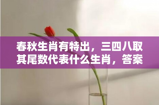 春秋生肖有特出，三四八取其尾数代表什么生肖，答案曝光落实
