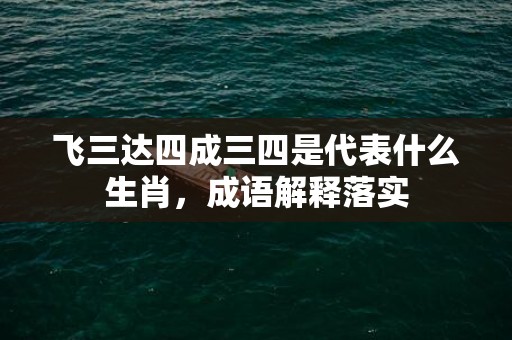 飞三达四成三四是代表什么生肖，成语解释落实