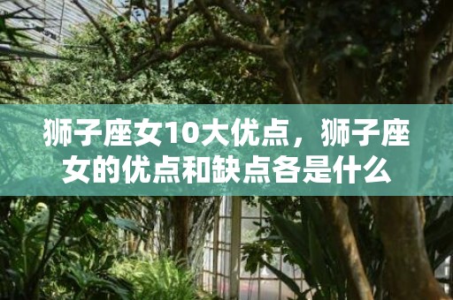 狮子座女10大优点，狮子座女的优点和缺点各是什么