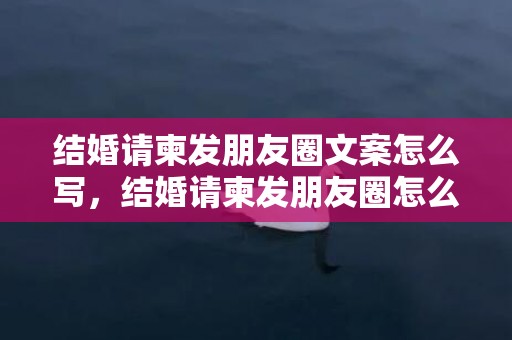 结婚请柬发朋友圈文案怎么写，结婚请柬发朋友圈怎么发的呢，结婚请柬什么时候发最合适