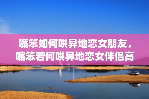 嘴笨如何哄异地恋女朋友，嘴笨若何哄异地恋女伴侣高兴案牍虎年(48句)