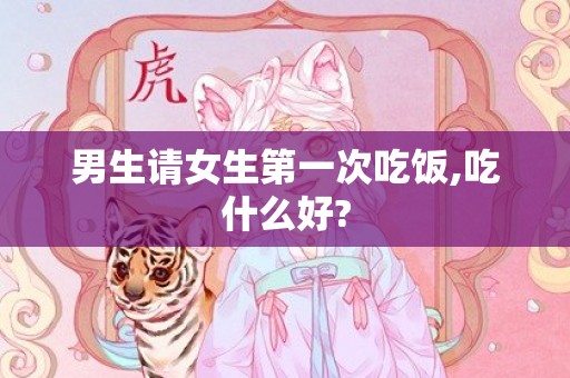 男生请女生第一次吃饭,吃什么好?