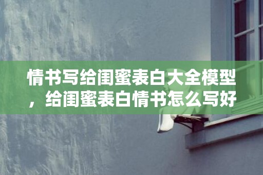 情书写给闺蜜表白大全模型，给闺蜜表白情书怎么写好一点？对闺蜜的表白简短