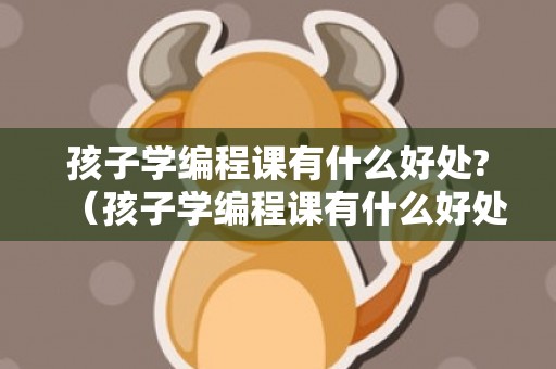 孩子学编程课有什么好处?（孩子学编程课有什么好处?需要考级吗）