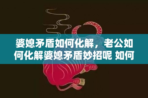 婆媳矛盾如何化解，老公如何化解婆媳矛盾妙招呢 如何解决婆媳问题老公应该怎么做
