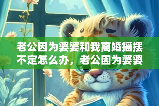 老公因为婆婆和我离婚摇摆不定怎么办，老公因为婆婆和我冷战怎么办，和老公婆婆吵架冷战