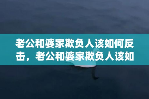 老公和婆家欺负人该如何反击，老公和婆家欺负人该如何反击(婆家一大家子欺负你该怎么办)