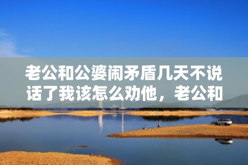 老公和公婆闹矛盾几天不说话了我该怎么劝他，老公和公婆闹矛盾我该怎么办 婆婆媳妇闹矛盾,老公怎么处理