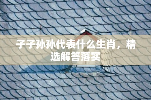 子子孙孙代表什么生肖，精选解答落实