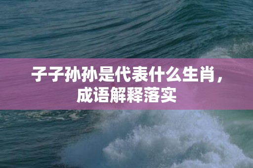 子子孙孙是代表什么生肖，成语解释落实