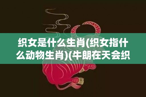 织女是什么生肖(织女指什么动物生肖)(牛朗在天会织女是什么生肖)