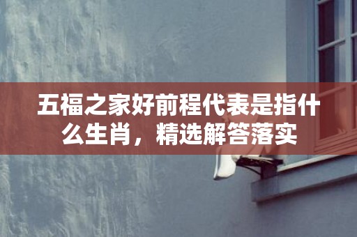 五福之家好前程代表是指什么生肖，精选解答落实