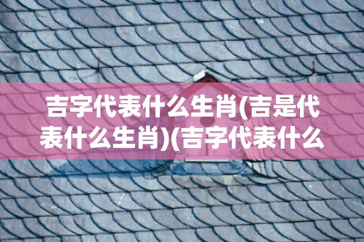 吉字代表什么生肖(吉是代表什么生肖)(吉字代表什么生肖?)