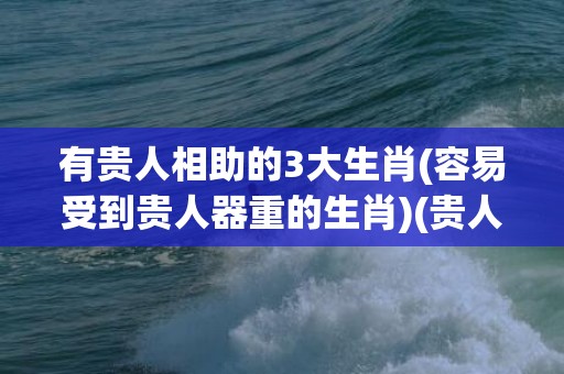 有贵人相助的3大生肖(容易受到贵人器重的生肖)(贵人相助图片)
